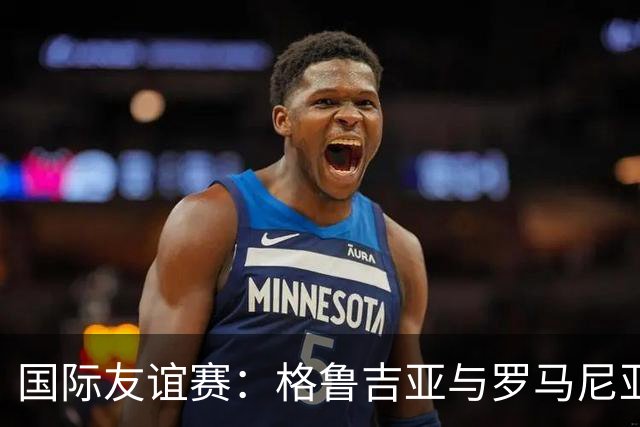 国际友谊赛：格鲁吉亚与罗马尼亚的较量，谁能打破平庸？